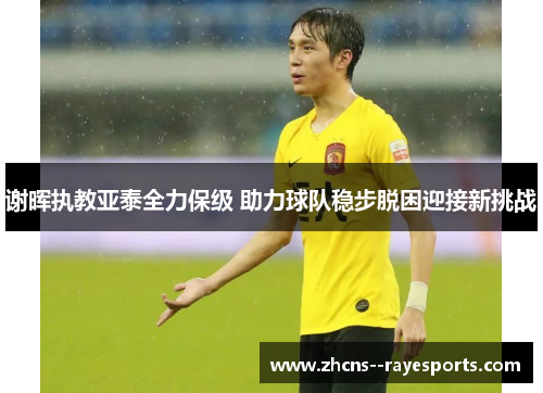 谢晖执教亚泰全力保级 助力球队稳步脱困迎接新挑战 谢晖执教亚泰全力保级 助力球队稳步脱困迎接新挑战