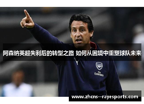 阿森纳英超失利后的转型之路 如何从困境中重塑球队未来 阿森纳英超失利后的转型之路 如何从困境中重塑球队未来