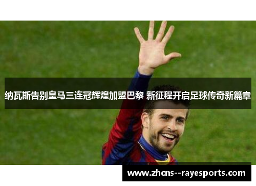 纳瓦斯告别皇马三连冠辉煌加盟巴黎 新征程开启足球传奇新篇章