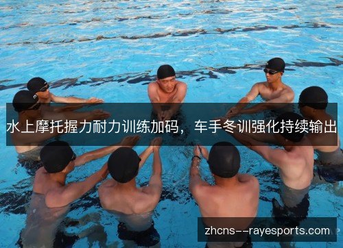 水上摩托握力耐力训练加码，车手冬训强化持续输出